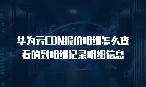 华为云CDN报价明细怎么查看的到明细记录明细信息