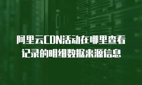 阿里云CDN活动在哪里查看记录的明细数据来源信息