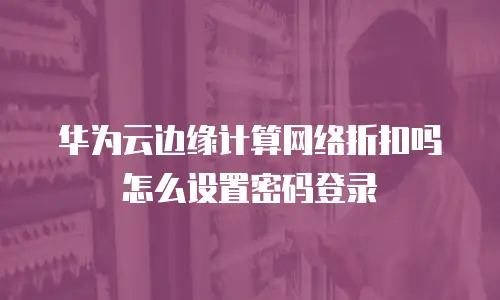 华为云边缘计算网络折扣吗怎么设置密码登录