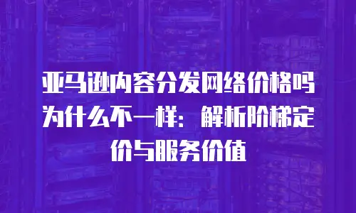 亚马逊内容分发网络价格吗为什么不一样：解析阶梯定价与服务价值
