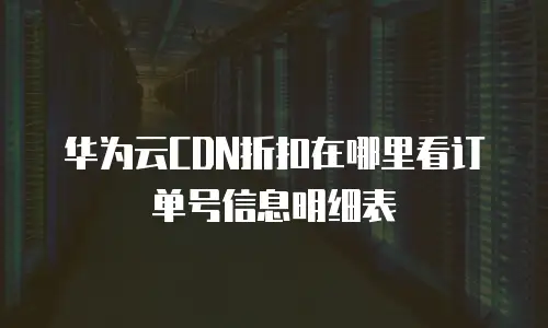 华为云CDN折扣在哪里看订单号信息明细表