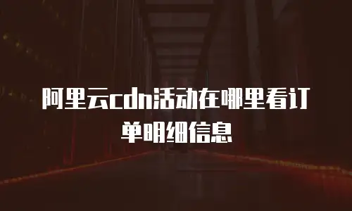 阿里云cdn活动在哪里看订单明细信息