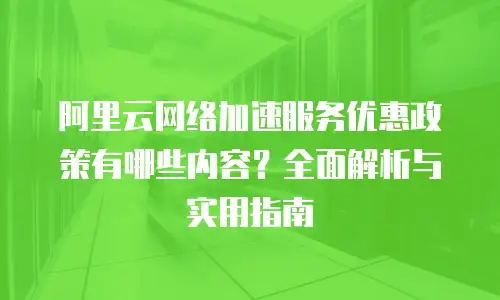 阿里云网络加速服务优惠政策有哪些内容？全面解析与实用指南