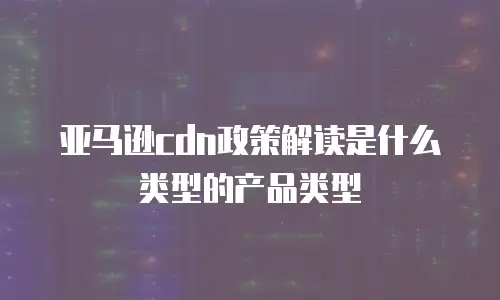 亚马逊cdn政策解读是什么类型的产品类型