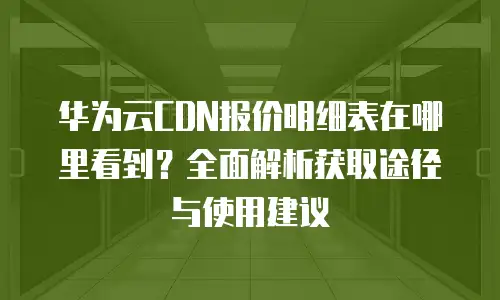华为云CDN报价明细表在哪里看到？全面解析获取途径与使用建议