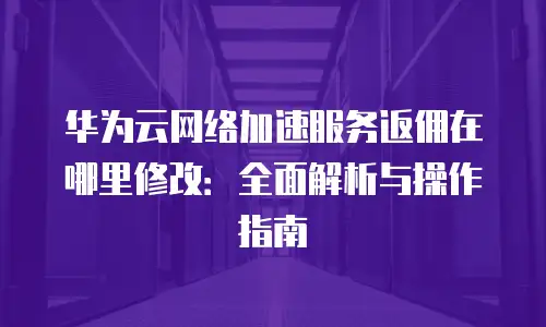 华为云网络加速服务返佣在哪里修改：全面解析与操作指南