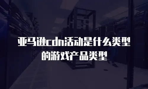 亚马逊cdn活动是什么类型的游戏产品类型