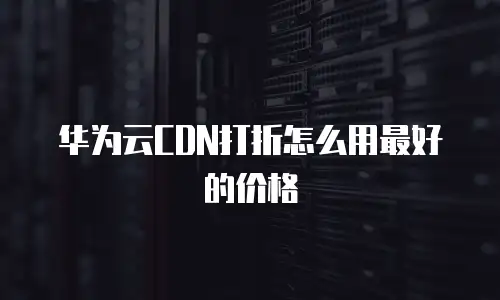 华为云CDN打折怎么用最好的价格