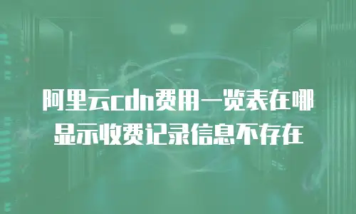 阿里云cdn费用一览表在哪显示收费记录信息不存在