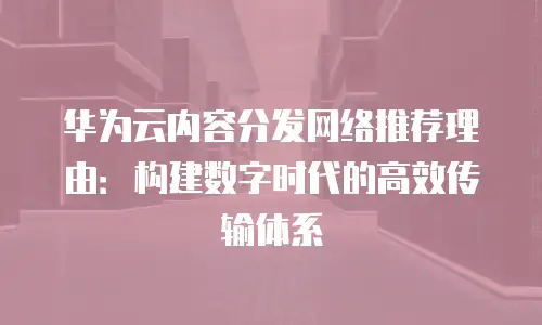 华为云内容分发网络推荐理由：构建数字时代的高效传输体系