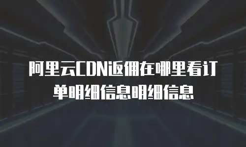 阿里云CDN返佣在哪里看订单明细信息明细信息