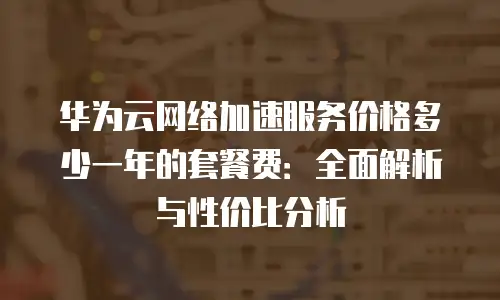 华为云网络加速服务价格多少一年的套餐费：全面解析与性价比分析