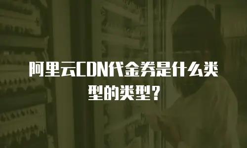阿里云CDN代金券是什么类型的类型？