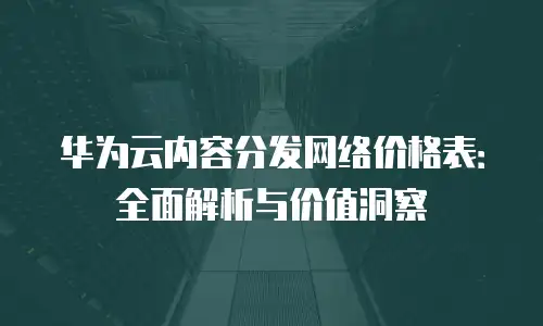 华为云内容分发网络价格表：全面解析与价值洞察