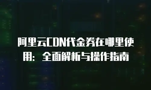 阿里云CDN代金券在哪里使用：全面解析与操作指南