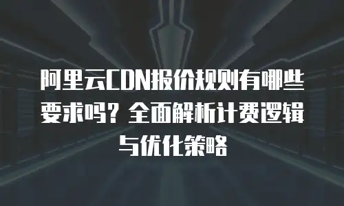 阿里云CDN报价规则有哪些要求吗？全面解析计费逻辑与优化策略