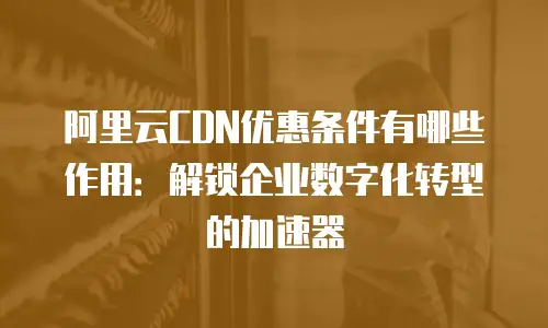 阿里云CDN优惠条件有哪些作用：解锁企业数字化转型的加速器