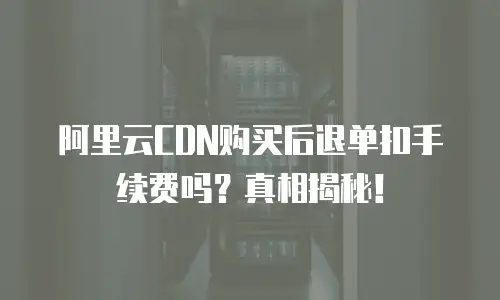 阿里云CDN购买后退单扣手续费吗？真相揭秘！