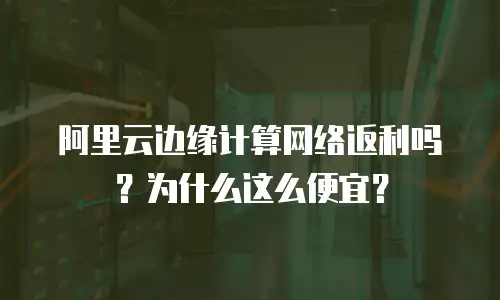 阿里云边缘计算网络返利吗？为什么这么便宜？