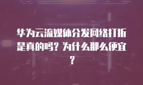 华为云流媒体分发网络打折是真的吗？为什么那么便宜？