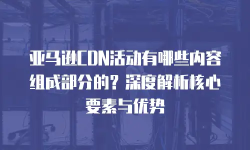亚马逊CDN活动有哪些内容组成部分的？深度解析核心要素与优势