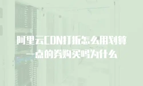 阿里云CDN打折怎么用划算一点的券购买吗为什么