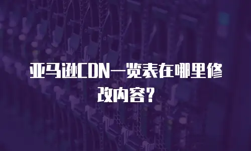 亚马逊CDN一览表在哪里修改内容？