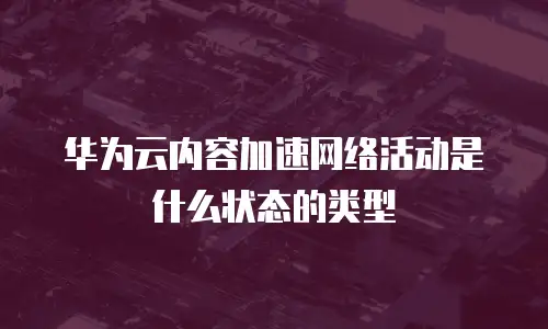 华为云内容加速网络活动是什么状态的类型