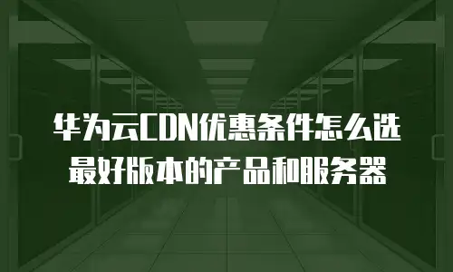华为云CDN优惠条件怎么选最好版本的产品和服务器