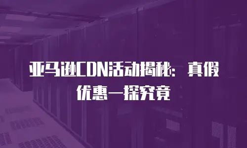 亚马逊CDN活动揭秘：真假优惠一探究竟