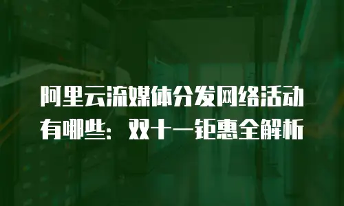 阿里云流媒体分发网络活动有哪些：双十一钜惠全解析