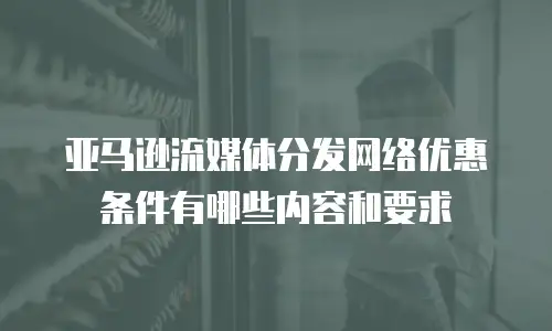 亚马逊流媒体分发网络优惠条件有哪些内容和要求