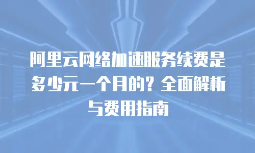 阿里云网络加速服务续费是多少元一个月的？全面解析与费用指南