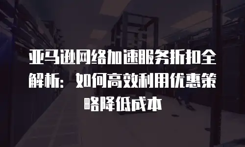 亚马逊网络加速服务折扣全解析：如何高效利用优惠策略降低成本