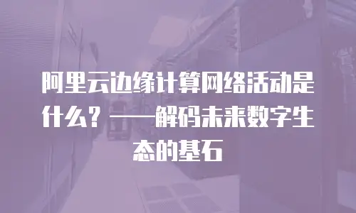 阿里云边缘计算网络活动是什么？&mdash;&mdash;解码未来数字生态的基石