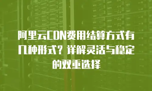 阿里云CDN费用结算方式有几种形式？详解灵活与稳定的双重选择