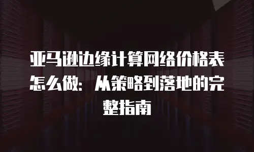 亚马逊边缘计算网络价格表怎么做：从策略到落地的完整指南