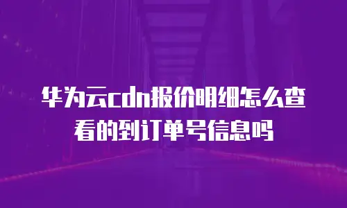华为云cdn报价明细怎么查看的到订单号信息吗