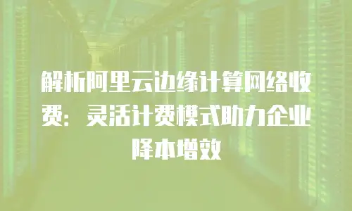 解析阿里云边缘计算网络收费：灵活计费模式助力企业降本增效