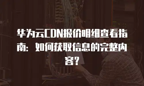 华为云CDN报价明细查看指南：如何获取信息的完整内容？