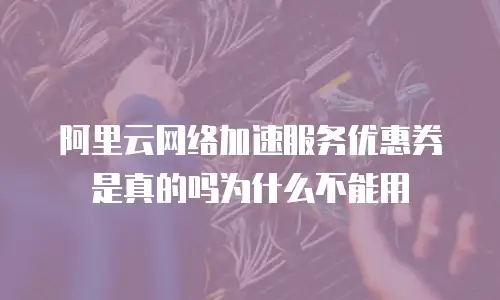 阿里云网络加速服务优惠券是真的吗为什么不能用