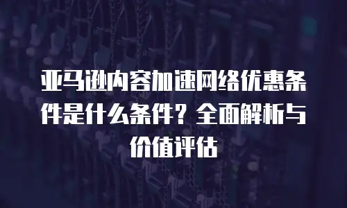 亚马逊内容加速网络优惠条件是什么条件？全面解析与价值评估