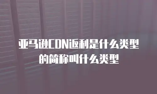 亚马逊CDN返利是什么类型的简称叫什么类型