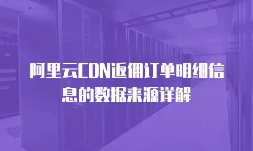 阿里云CDN返佣订单明细信息的数据来源详解