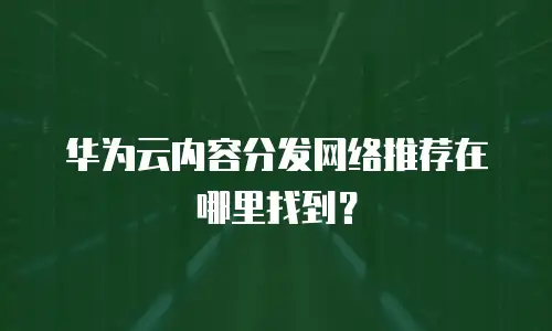 华为云内容分发网络推荐在哪里找到？