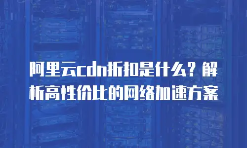 阿里云cdn折扣是什么？解析高性价比的网络加速方案