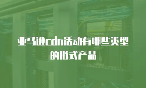 亚马逊cdn活动有哪些类型的形式产品