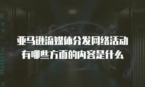 亚马逊流媒体分发网络活动有哪些方面的内容是什么