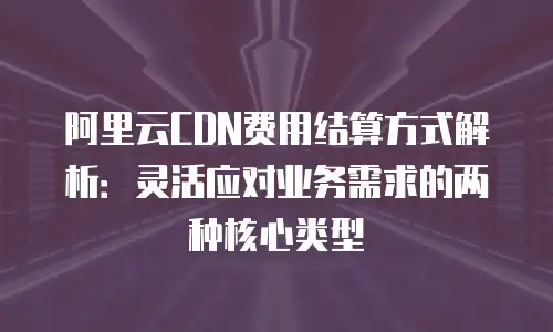 阿里云CDN费用结算方式解析：灵活应对业务需求的两种核心类型