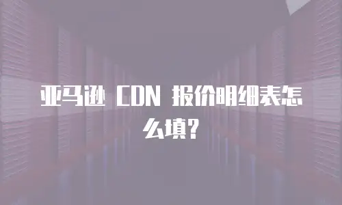 亚马逊 CDN 报价明细表怎么填？